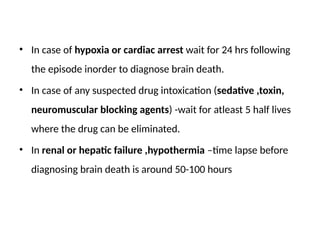 • In case of hypoxia or cardiac arrest wait for 24 hrs following
the episode inorder to diagnose brain death.
• In case of any suspected drug intoxication (sedative ,toxin,
neuromuscular blocking agents) -wait for atleast 5 half lives
where the drug can be eliminated.
• In renal or hepatic failure ,hypothermia –time lapse before
diagnosing brain death is around 50-100 hours
 