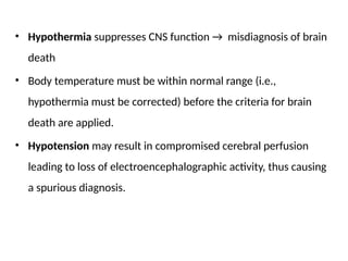 • Hypothermia suppresses CNS function → misdiagnosis of brain
death
• Body temperature must be within normal range (i.e.,
hypothermia must be corrected) before the criteria for brain
death are applied.
• Hypotension may result in compromised cerebral perfusion
leading to loss of electroencephalographic activity, thus causing
a spurious diagnosis.
 
