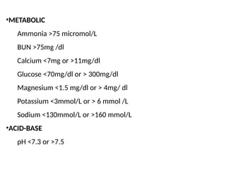•METABOLIC
Ammonia >75 micromol/L
BUN >75mg /dl
Calcium <7mg or >11mg/dl
Glucose <70mg/dl or > 300mg/dl
Magnesium <1.5 mg/dl or > 4mg/ dl
Potassium <3mmol/L or > 6 mmol /L
Sodium <130mmol/L or >160 mmol/L
•ACID-BASE
pH <7.3 or >7.5
 