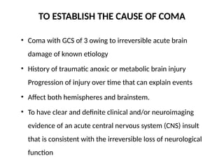 TO ESTABLISH THE CAUSE OF COMA
• Coma with GCS of 3 owing to irreversible acute brain
damage of known etiology
• History of traumatic anoxic or metabolic brain injury
Progression of injury over time that can explain events
• Affect both hemispheres and brainstem.
• To have clear and definite clinical and/or neuroimaging
evidence of an acute central nervous system (CNS) insult
that is consistent with the irreversible loss of neurological
function
 