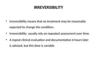 IRREVERSIBILITY
• Irreversibility means that no treatment may be reasonably
expected to change the condition.
• Irreversibility usually rely on repeated assessment over time.
• A repeat clinical evaluation and documentation 6 hours later
is advised, but this time is variable
 