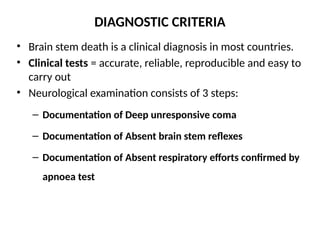 DIAGNOSTIC CRITERIA
• Brain stem death is a clinical diagnosis in most countries.
• Clinical tests = accurate, reliable, reproducible and easy to
carry out
• Neurological examination consists of 3 steps:
– Documentation of Deep unresponsive coma
– Documentation of Absent brain stem reflexes
– Documentation of Absent respiratory efforts confirmed by
apnoea test
 