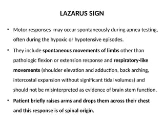LAZARUS SIGN
• Motor responses may occur spontaneously during apnea testing,
often during the hypoxic or hypotensive episodes.
• They include spontaneous movements of limbs other than
pathologic flexion or extension response and respiratory like
‑
movements (shoulder elevation and adduction, back arching,
intercostal expansion without significant tidal volumes) and
should not be misinterpreted as evidence of brain stem function.
• Patient briefly raises arms and drops them across their chest
and this response is of spinal origin.
 