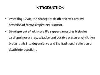 INTRODUCTION
• Preceding 1950s, the concept of death revolved around
cessation of cardio-respiratory function .
• Development of advanced life support measures including
cardiopulmonary resuscitation and positive pressure ventilation
brought this interdependence and the traditional definition of
death into question .
 