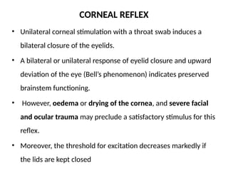 CORNEAL REFLEX
• Unilateral corneal stimulation with a throat swab induces a
bilateral closure of the eyelids.
• A bilateral or unilateral response of eyelid closure and upward
deviation of the eye (Bell’s phenomenon) indicates preserved
brainstem functioning.
• However, oedema or drying of the cornea, and severe facial
and ocular trauma may preclude a satisfactory stimulus for this
reflex.
• Moreover, the threshold for excitation decreases markedly if
the lids are kept closed
 