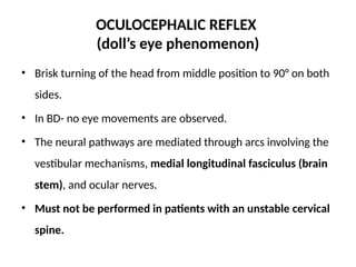 OCULOCEPHALIC REFLEX
(doll’s eye phenomenon)
• Brisk turning of the head from middle position to 90° on both
sides.
• In BD- no eye movements are observed.
• The neural pathways are mediated through arcs involving the
vestibular mechanisms, medial longitudinal fasciculus (brain
stem), and ocular nerves.
• Must not be performed in patients with an unstable cervical
spine.
 