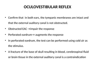 OCULOVESTIBULAR REFLEX
• Confirm that in both ears, the tympanic membranes are intact and
that the external auditory canal is not obstructed.
• Obstructed EAC →impair the response
• Perforated eardrum→ augments the response
• In perforated eardrum, the test can be performed using cold air as
the stimulus.
• A fracture of the base of skull resulting in blood, cerebrospinal fluid
or brain tissue in the external auditory canal is a contraindication
 