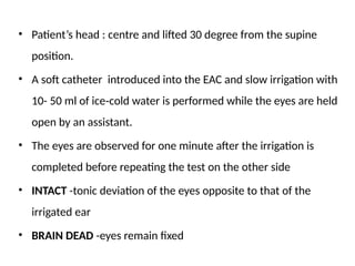 • Patient’s head : centre and lifted 30 degree from the supine
position.
• A soft catheter introduced into the EAC and slow irrigation with
10- 50 ml of ice cold water is performed while the eyes are held
‑
open by an assistant.
• The eyes are observed for one minute after the irrigation is
completed before repeating the test on the other side
• INTACT -tonic deviation of the eyes opposite to that of the
irrigated ear
• BRAIN DEAD -eyes remain fixed
 