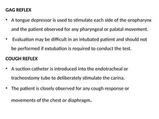 GAG REFLEX
• A tongue depressor is used to stimulate each side of the oropharynx
and the patient observed for any pharyngeal or palatal movement.
• Evaluation may be difficult in an intubated patient and should not
be performed if extubation is required to conduct the test.
COUGH REFLEX
• A suction catheter is introduced into the endotracheal or
tracheostomy tube to deliberately stimulate the carina.
• The patient is closely observed for any cough response or
movements of the chest or diaphragm.
 