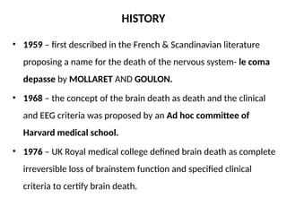 HISTORY
• 1959 – first described in the French & Scandinavian literature
proposing a name for the death of the nervous system- le coma
depasse by MOLLARET AND GOULON.
• 1968 – the concept of the brain death as death and the clinical
and EEG criteria was proposed by an Ad hoc committee of
Harvard medical school.
• 1976 – UK Royal medical college defined brain death as complete
irreversible loss of brainstem function and specified clinical
criteria to certify brain death.
 