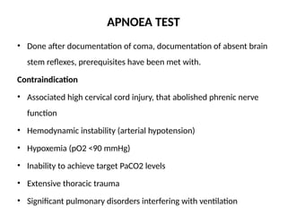 APNOEA TEST
• Done after documentation of coma, documentation of absent brain
stem reflexes, prerequisites have been met with.
Contraindication
• Associated high cervical cord injury, that abolished phrenic nerve
function
• Hemodynamic instability (arterial hypotension)
• Hypoxemia (pO2 <90 mmHg)
• Inability to achieve target PaCO2 levels
• Extensive thoracic trauma
• Significant pulmonary disorders interfering with ventilation
 