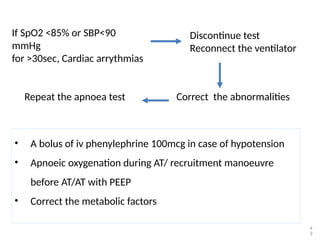 4
3
Discontinue test
Reconnect the ventilator
If SpO2 <85% or SBP<90
mmHg
for >30sec, Cardiac arrythmias
Correct the abnormalities
Repeat the apnoea test
• A bolus of iv phenylephrine 100mcg in case of hypotension
• Apnoeic oxygenation during AT/ recruitment manoeuvre
before AT/AT with PEEP
• Correct the metabolic factors
 