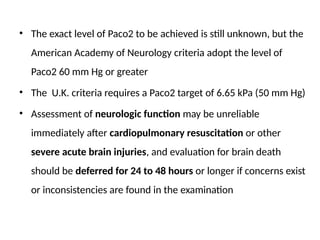 • The exact level of Paco2 to be achieved is still unknown, but the
American Academy of Neurology criteria adopt the level of
Paco2 60 mm Hg or greater
• The U.K. criteria requires a Paco2 target of 6.65 kPa (50 mm Hg)
• Assessment of neurologic function may be unreliable
immediately after cardiopulmonary resuscitation or other
severe acute brain injuries, and evaluation for brain death
should be deferred for 24 to 48 hours or longer if concerns exist
or inconsistencies are found in the examination
 