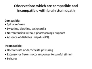 Observations which are compatible and
incompatible with brain stem death
Compatible:
• Spinal reflexes
• Sweating, blushing, tachycardia
• Normotension without pharmacologic support
• Absence of diabetes insipidus (DI).
Incompatible:
• Decerebrate or decorticate posturing
• Extensor or flexor motor responses to painful stimuli
• Seizures
 