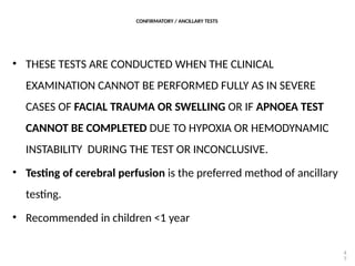 CONFIRMATORY / ANCILLARY TESTS
• THESE TESTS ARE CONDUCTED WHEN THE CLINICAL
EXAMINATION CANNOT BE PERFORMED FULLY AS IN SEVERE
CASES OF FACIAL TRAUMA OR SWELLING OR IF APNOEA TEST
CANNOT BE COMPLETED DUE TO HYPOXIA OR HEMODYNAMIC
INSTABILITY DURING THE TEST OR INCONCLUSIVE.
• Testing of cerebral perfusion is the preferred method of ancillary
testing.
• Recommended in children <1 year
4
7
 