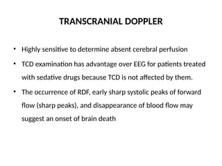 TRANSCRANIAL DOPPLER
• Highly sensitive to determine absent cerebral perfusion
• TCD examination has advantage over EEG for patients treated
with sedative drugs because TCD is not affected by them.
• The occurrence of RDF, early sharp systolic peaks of forward
flow (sharp peaks), and disappearance of blood flow may
suggest an onset of brain death
 