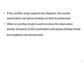 • If the ancillary study supports the diagnosis, the second
examination and apnoea testing can then be performed.
• When an ancillary study is used to reduce the observation
period, all aspects of the examination and apnoea testing should
be completed and documented.
5
6
 