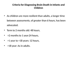 Criteria for Diagnosing Brain Death in Infants and
Children
• As children are more resilient than adults, a longer time
between assessments, of greater than 6 hours, has been
advocated.
• Term to 2 months old: 48 hours,
• >2 months to 1 year:24 hours,
• >1 year to <18 years: 12 hours,
• >18 year: As in adults.
 