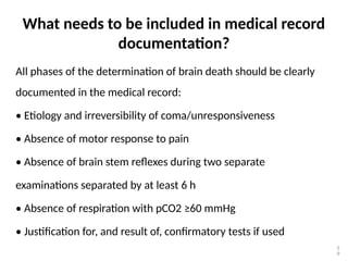 What needs to be included in medical record
documentation?
All phases of the determination of brain death should be clearly
documented in the medical record:
• Etiology and irreversibility of coma/unresponsiveness
• Absence of motor response to pain
• Absence of brain stem reflexes during two separate
examinations separated by at least 6 h
• Absence of respiration with pCO2 ≥60 mmHg
• Justification for, and result of, confirmatory tests if used
5
9
 