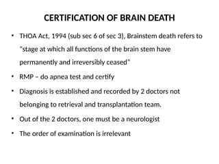 CERTIFICATION OF BRAIN DEATH
• THOA Act, 1994 (sub sec 6 of sec 3), Brainstem death refers to
“stage at which all functions of the brain stem have
permanently and irreversibly ceased”
• RMP – do apnea test and certify
• Diagnosis is established and recorded by 2 doctors not
belonging to retrieval and transplantation team.
• Out of the 2 doctors, one must be a neurologist
• The order of examination is irrelevant
 