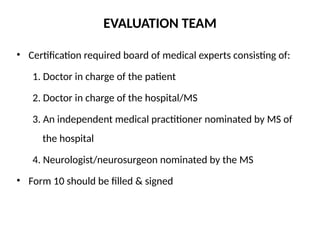 EVALUATION TEAM
• Certification required board of medical experts consisting of:
1. Doctor in charge of the patient
2. Doctor in charge of the hospital/MS
3. An independent medical practitioner nominated by MS of
the hospital
4. Neurologist/neurosurgeon nominated by the MS
• Form 10 should be filled & signed
 