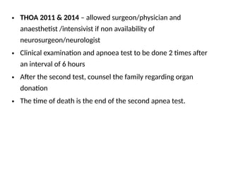 • THOA 2011 & 2014 – allowed surgeon/physician and
anaesthetist /intensivist if non availability of
neurosurgeon/neurologist
• Clinical examination and apnoea test to be done 2 times after
an interval of 6 hours
• After the second test, counsel the family regarding organ
donation
• The time of death is the end of the second apnea test.
 