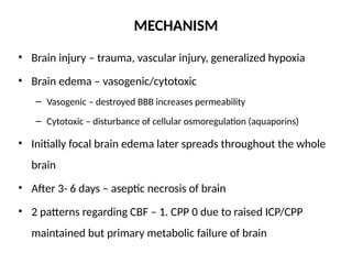 MECHANISM
• Brain injury – trauma, vascular injury, generalized hypoxia
• Brain edema – vasogenic/cytotoxic
– Vasogenic – destroyed BBB increases permeability
– Cytotoxic – disturbance of cellular osmoregulation (aquaporins)
• Initially focal brain edema later spreads throughout the whole
brain
• After 3- 6 days – aseptic necrosis of brain
• 2 patterns regarding CBF – 1. CPP 0 due to raised ICP/CPP
maintained but primary metabolic failure of brain
 