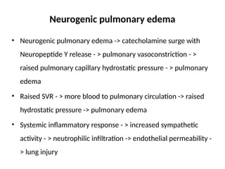 Neurogenic pulmonary edema
• Neurogenic pulmonary edema -> catecholamine surge with
Neuropeptide Y release - > pulmonary vasoconstriction - >
raised pulmonary capillary hydrostatic pressure - > pulmonary
edema
• Raised SVR - > more blood to pulmonary circulation -> raised
hydrostatic pressure -> pulmonary edema
• Systemic inflammatory response - > increased sympathetic
activity - > neutrophilic infiltration -> endothelial permeability -
> lung injury
 