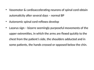 • Vasomotor & cardioaccelerating neurons of spinal cord obtain
automaticity after several days – normal BP
• Autonomic spinal cord reflexes develop
• Lazarus sign – bizarre seemingly purposeful movements of the
upper extremities, in which the arms are flexed quickly to the
chest from the patient’s side, the shoulders adducted and in
some patients, the hands crossed or opposed below the chin.
 
