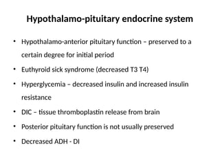 Hypothalamo-pituitary endocrine system
• Hypothalamo-anterior pituitary function – preserved to a
certain degree for initial period
• Euthyroid sick syndrome (decreased T3 T4)
• Hyperglycemia – decreased insulin and increased insulin
resistance
• DIC – tissue thromboplastin release from brain
• Posterior pituitary function is not usually preserved
• Decreased ADH - DI
 