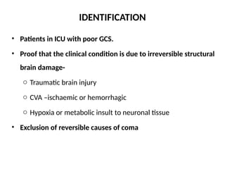 IDENTIFICATION
• Patients in ICU with poor GCS.
• Proof that the clinical condition is due to irreversible structural
brain damage-
o Traumatic brain injury
o CVA –ischaemic or hemorrhagic
o Hypoxia or metabolic insult to neuronal tissue
• Exclusion of reversible causes of coma
 