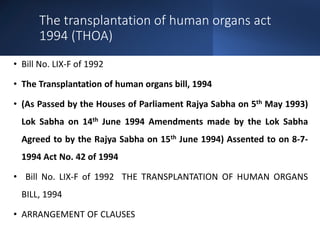 The transplantation of human organs act
1994 (THOA)
• Bill No. LIX-F of 1992
• The Transplantation of human organs bill, 1994
• (As Passed by the Houses of Parliament Rajya Sabha on 5th May 1993)
Lok Sabha on 14th June 1994 Amendments made by the Lok Sabha
Agreed to by the Rajya Sabha on 15th June 1994) Assented to on 8-7-
1994 Act No. 42 of 1994
• Bill No. LIX-F of 1992 THE TRANSPLANTATION OF HUMAN ORGANS
BILL, 1994
• ARRANGEMENT OF CLAUSES
 