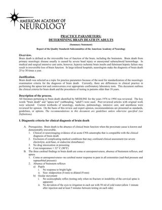 PRACTICE PARAMETERS:
DETERMINING BRAIN DEATH IN ADULTS
(Summary Statement)
Report of the Quality Standards Subcommittee of the American Academy of Neurology
Overview.
Brain death is defined as the irreversible loss of function of the brain, including the brainstem. Brain death from
primary neurologic disease usually is caused by severe head injury or aneurysmal subarachnoid hemorrhage. In
medical and surgical intensive care units, however, hypoxic-ischemic brain insults and fulminant hepatic failure may
result in irreversible loss of brain function. In large referral hospitals, neurologists make the diagnosis of brain death
25 to 30 times a year.
Justification.
Brain death was selected as a topic for practice parameters because of the need for standardization of the neurologic
examination criteria for the diagnosis of brain death. Currently, there are differences in clinical practice in
performing the apnea test and controversies over appropriate confirmatory laboratory tests. This document outlines
the clinical criteria for brain death and the procedures of testing in patients older than 18 years.
Description of the process.
All literature pertaining to brain death identified by MEDLINE for the years 1976 to 1994 was reviewed. The key
words "brain death" and "apnea test" (subheading, "adult") were used. Peer-reviewed articles with original work
were selected. Current textbooks of neurology, medicine, pulmonology, intensive care, and anesthesia were
reviewed for opinion. On the basis of this review and expert opinion, recommendations are presented as standards,
guidelines, or options. The recommendations in this document are guidelines unless otherwise specified (see
Definitions).
I. Diagnostic criteria for clinical diagnosis of brain death
A. Prerequisites. Brain death is the absence of clinical brain function when the proximate cause is known and
demonstrably irreversible.
1. Clinical or neuroimaging evidence of an acute CNS catastrophe that is compatible with the clinical
diagnosis of brain death
2. Exclusion of complicating medical conditions that may confound clinical assessment (no severe
electrolyte, acid-base, or endocrine disturbance)
3. No drug intoxication or poisoning
4. Core temperature ≥ 32° C (90°F)
B. The three cardinal findings in brain death are coma or unresponsiveness, absence of brainstem reflexes, and
apnea.
1. Coma or unresponsiveness--no cerebral motor response to pain in all extremities (nail-bed pressure and
supraorbital pressure)
2. Absence of brainstem reflexes
a) Pupils
i. No response to bright light
ii. Size: midposition (4 mm) to dilated (9 mm)
b) Ocular movement
i. No oculocephalic reflex (testing only when no fracture or instability of the cervical spine is
apparent)
ii. No deviation of the eyes to irrigation in each ear with 50 ml of cold water (allow 1 minute
after injection and at least 5 minutes between testing on each side)
 