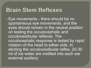 Eye movements - there should be no
spontaneous eye movements, and the
eyes should remain in the neutral position
on testing the occulocephalic and
occulovestibular reflexes. The
occulocephalic response is tested by rapid
rotation of the head to either side. In
eliciting the occulovestibular reflex, 20-30
ml of ice water are instilled into each ear
external auditory
 