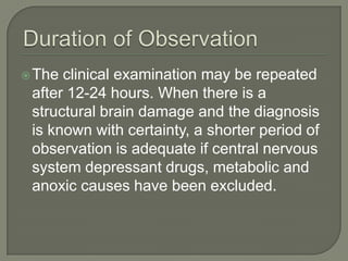 The clinical examination may be repeated
after 12-24 hours. When there is a
structural brain damage and the diagnosis
is known with certainty, a shorter period of
observation is adequate if central nervous
system depressant drugs, metabolic and
anoxic causes have been excluded.
 