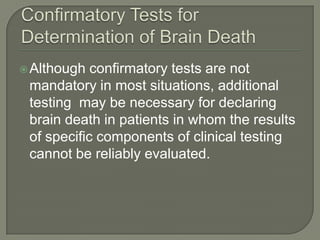 Although confirmatory tests are not
mandatory in most situations, additional
testing may be necessary for declaring
brain death in patients in whom the results
of specific components of clinical testing
cannot be reliably evaluated.
 