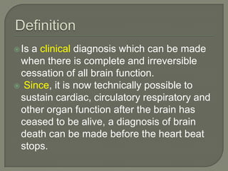Is a clinical diagnosis which can be made
when there is complete and irreversible
cessation of all brain function.
 Since, it is now technically possible to
sustain cardiac, circulatory respiratory and
other organ function after the brain has
ceased to be alive, a diagnosis of brain
death can be made before the heart beat
stops.
 