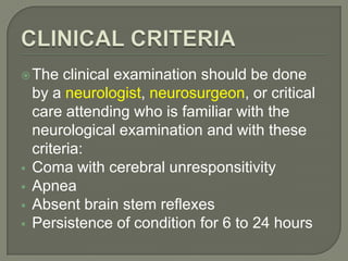 The clinical examination should be done
by a neurologist, neurosurgeon, or critical
care attending who is familiar with the
neurological examination and with these
criteria:
 Coma with cerebral unresponsitivity
 Apnea
 Absent brain stem reflexes
 Persistence of condition for 6 to 24 hours
 