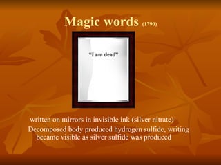 Magic words (1790)

                   “I am dead”




written on mirrors in invisible ink (silver nitrate)
Decomposed body produced hydrogen sulfide, writing
  became visible as silver sulfide was produced
 