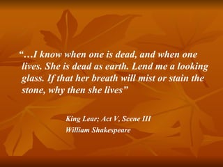 “…I know when one is dead, and when one
 lives. She is dead as earth. Lend me a looking
 glass. If that her breath will mist or stain the
 stone, why then she lives”

            King Lear; Act V, Scene III
            William Shakespeare
 