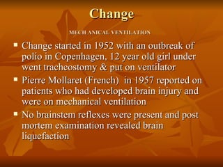 Change
               MECH ANICAL VENTILATION

   Change started in 1952 with an outbreak of
    polio in Copenhagen, 12 year old girl under
    went tracheostomy & put on ventilator
   Pierre Mollaret (French) in 1957 reported on
    patients who had developed brain injury and
    were on mechanical ventilation
   No brainstem reflexes were present and post
    mortem examination revealed brain
    liquefaction
 