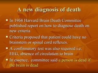 A new diagnosis of death
   In 1968 Harvard Brain Death Committee
    published report on how to diagnose death on
    new criteria
   Criteria proposed that patient could have no
    brainstem or spinal cord reflexes.
   A confirmatory test was also required i.e.
    EEG, absence of circulation to brain
   In essence, committee said a person is dead if
    the brain is dead
 