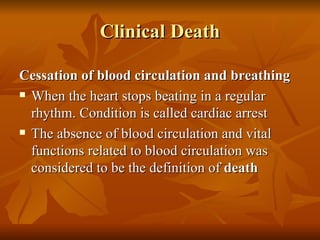 Clinical Death

Cessation of blood circulation and breathing
 When the heart stops beating in a regular

  rhythm. Condition is called cardiac arrest
 The absence of blood circulation and vital

  functions related to blood circulation was
  considered to be the definition of death
 