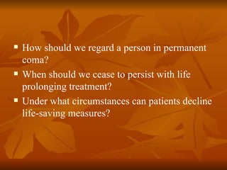    How should we regard a person in permanent
    coma?
   When should we cease to persist with life
    prolonging treatment?
   Under what circumstances can patients decline
    life-saving measures?
 