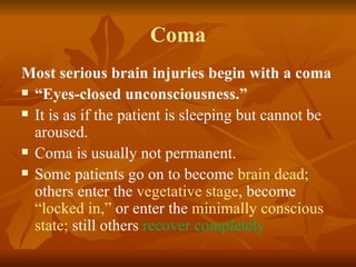 Coma
Most serious brain injuries begin with a coma
 “Eyes-closed unconsciousness.”

 It is as if the patient is sleeping but cannot be

  aroused.
 Coma is usually not permanent.

 Some patients go on to become brain dead;

  others enter the vegetative stage, become
  “locked in,” or enter the minimally conscious
  state; still others recover completely
 
