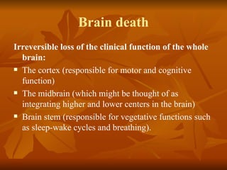 Brain death
Irreversible loss of the clinical function of the whole
  brain:
 The cortex (responsible for motor and cognitive

  function)
 The midbrain (which might be thought of as

  integrating higher and lower centers in the brain)
 Brain stem (responsible for vegetative functions such

  as sleep-wake cycles and breathing).
 