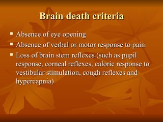 Brain death criteria
   Absence of eye opening
   Absence of verbal or motor response to pain
   Loss of brain stem reflexes (such as pupil
    response, corneal reflexes, caloric response to
    vestibular stimulation, cough reflexes and
    hypercapnia)
 