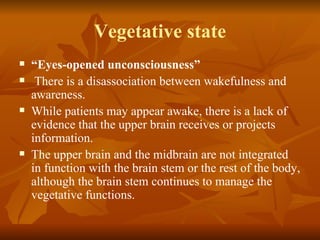Vegetative state
   “Eyes-opened unconsciousness”
    There is a disassociation between wakefulness and
    awareness.
   While patients may appear awake, there is a lack of
    evidence that the upper brain receives or projects
    information.
   The upper brain and the midbrain are not integrated
    in function with the brain stem or the rest of the body,
    although the brain stem continues to manage the
    vegetative functions.
 