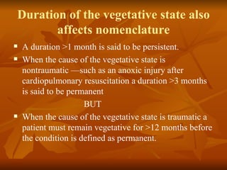 Duration of the vegetative state also
       affects nomenclature
   A duration >1 month is said to be persistent.
   When the cause of the vegetative state is
    nontraumatic —such as an anoxic injury after
    cardiopulmonary resuscitation a duration >3 months
    is said to be permanent
                      BUT
   When the cause of the vegetative state is traumatic a
    patient must remain vegetative for >12 months before
    the condition is defined as permanent.
 