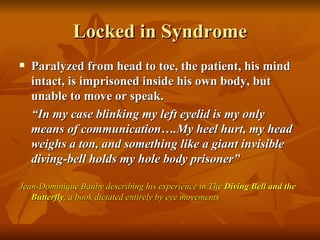 Locked in Syndrome
   Paralyzed from head to toe, the patient, his mind
    intact, is imprisoned inside his own body, but
    unable to move or speak.
    “In my case blinking my left eyelid is my only
    means of communication….My heel hurt, my head
    weighs a ton, and something like a giant invisible
    diving-bell holds my hole body prisoner”

Jean-Dominique Bauby describing his experience in The Diving Bell and the
   Butterfly, a book dictated entirely by eye movements
 
